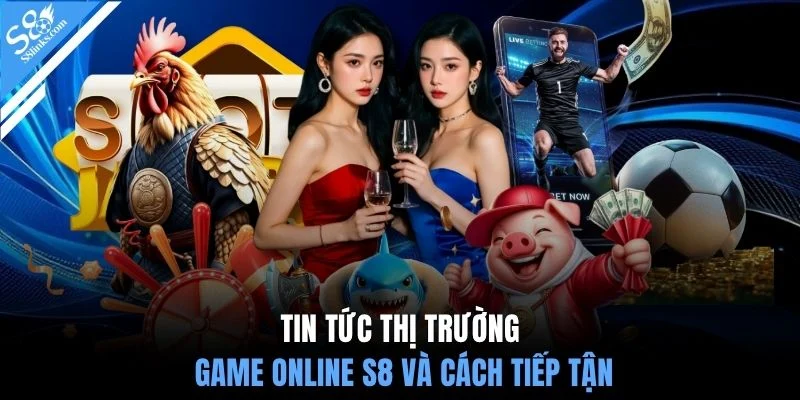 Tin tức thị trường game online S8 và cách tiếp tận